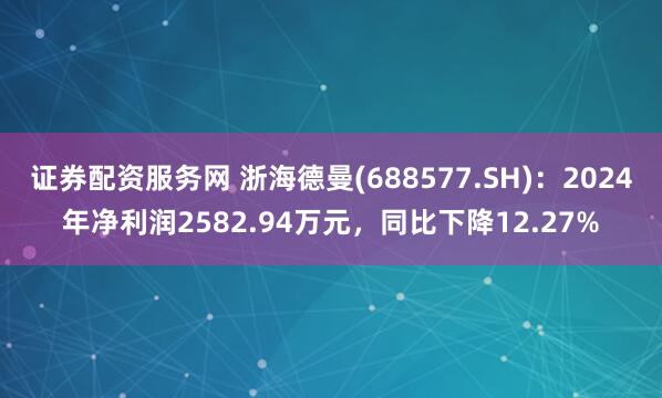 证券配资服务网 浙海德曼(688577.SH)：2024年净利润2582.94万元，同比下降12.27%