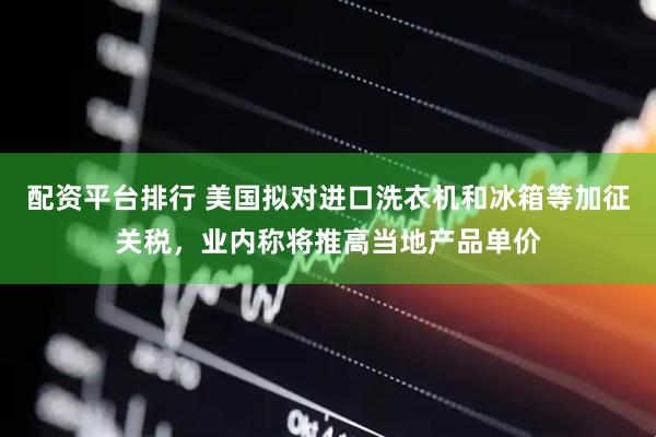 配资平台排行 美国拟对进口洗衣机和冰箱等加征关税，业内称将推高当地产品单价