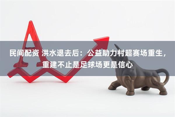 民间配资 洪水退去后：公益助力村超赛场重生，重建不止是足球场更是信心