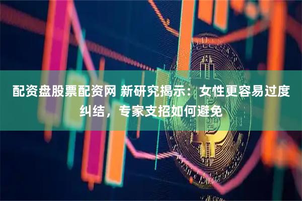 配资盘股票配资网 新研究揭示：女性更容易过度纠结，专家支招如何避免