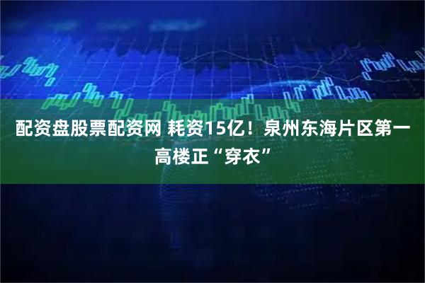 配资盘股票配资网 耗资15亿！泉州东海片区第一高楼正“穿衣”