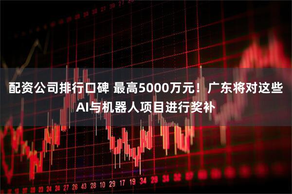 配资公司排行口碑 最高5000万元！广东将对这些AI与机器人项目进行奖补