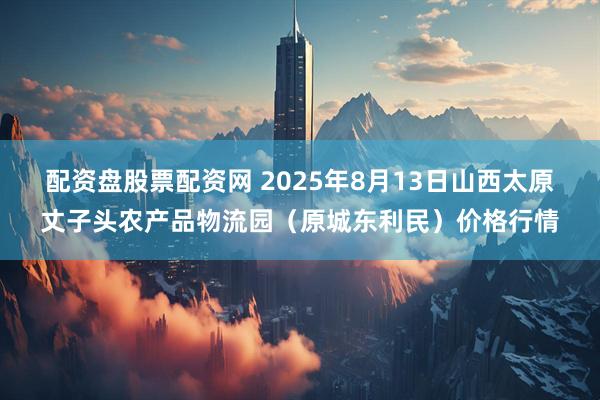 配资盘股票配资网 2025年8月13日山西太原丈子头农产品物流园（原城东利民）价格行情