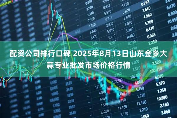 配资公司排行口碑 2025年8月13日山东金乡大蒜专业批发市场价格行情
