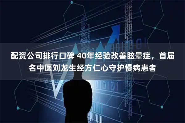 配资公司排行口碑 40年经验改善眩晕症，首届名中医刘龙生经方仁心守护慢病患者