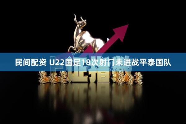 民间配资 U22国足18次射门未进战平泰国队